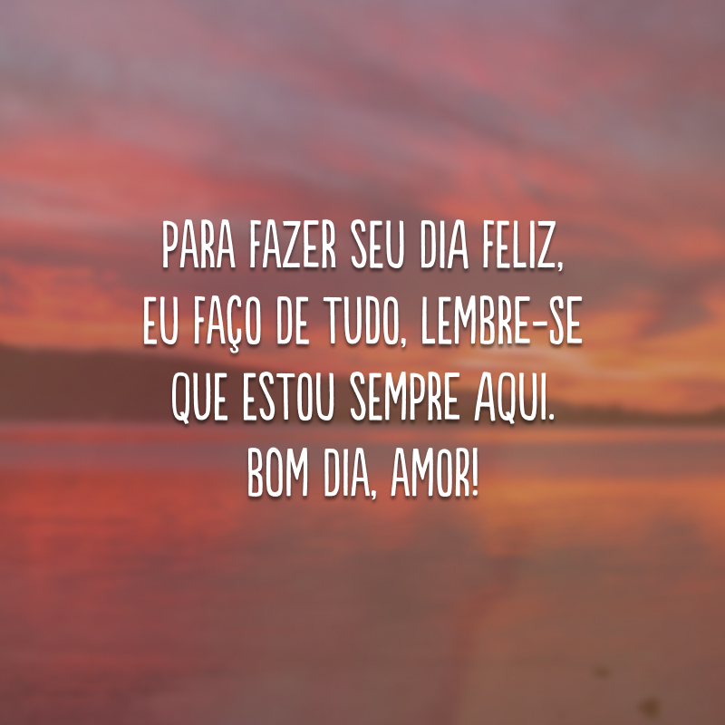 Para fazer seu dia feliz, eu faço de tudo, lembre-se que estou sempre aqui. Bom dia, amor!