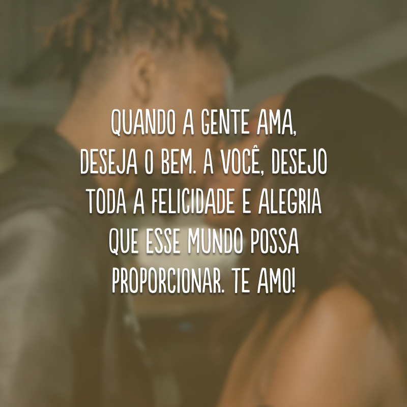 Quando a gente ama, deseja o bem. A você, desejo toda a felicidade e alegria que esse mundo possa proporcionar. Te amo!