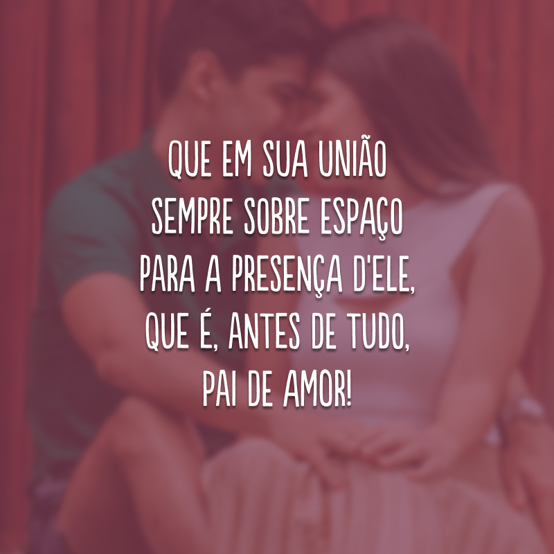 Que em sua união sempre sobre espaço para a presença d'Ele, que é, antes de tudo, Pai de amor!