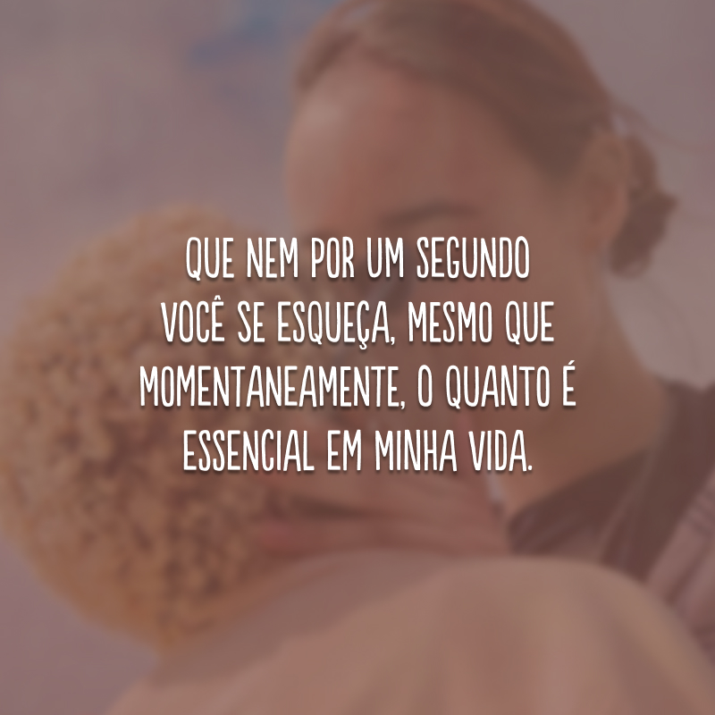 Que nem por um segundo você se esqueça, mesmo que momentaneamente, o quanto é essencial em minha vida.