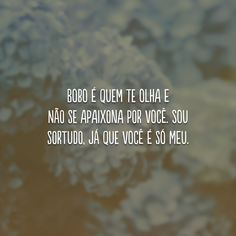 Bobo é quem te olha e não se apaixona por você. Sou sortudo, já que você é só meu.