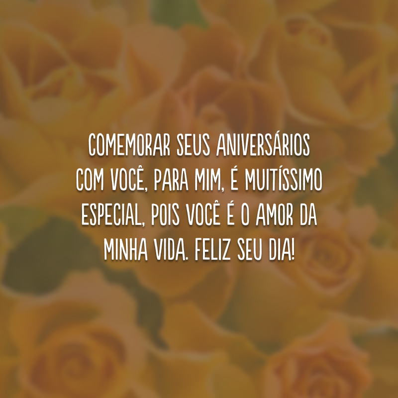 Comemorar seus aniversários com você, para mim, é muitíssimo especial, pois você é o amor da minha vida. Feliz seu dia!