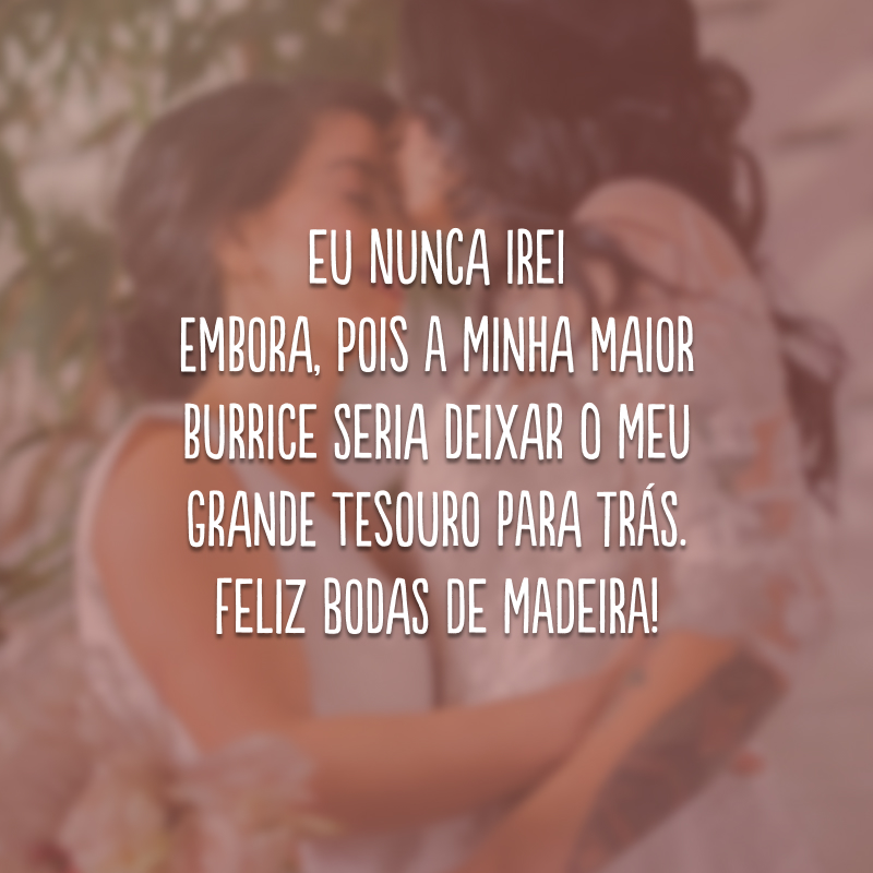 Eu nunca irei embora, pois a minha maior burrice seria deixar o meu grande tesouro para trás. Feliz bodas de madeira!