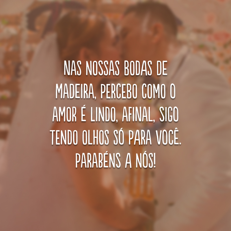 Nas nossas bodas de madeira, percebo como o amor é lindo, afinal, sigo tendo olhos só para você. Parabéns a nós!