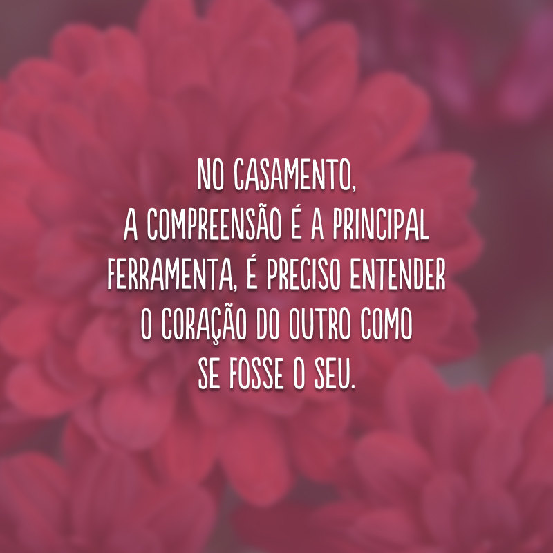 No casamento, a compreensão é a principal ferramenta, é preciso entender o coração do outro como se fosse o seu.