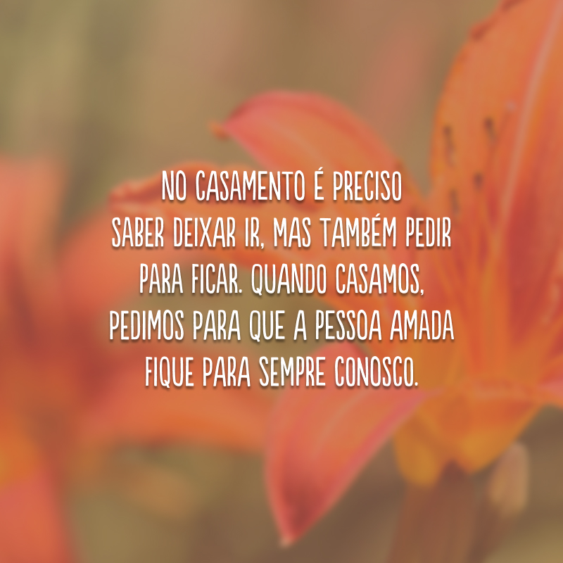 No casamento é preciso saber deixar ir, mas também pedir para ficar. Quando casamos, pedimos para que a pessoa amada fique para sempre conosco.