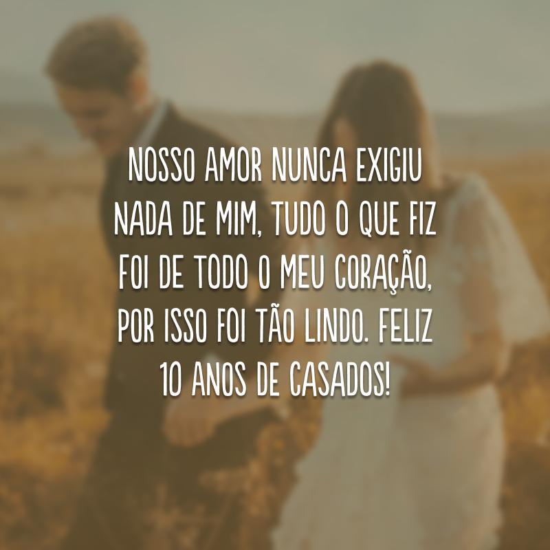 Nosso amor nunca exigiu nada de mim, tudo o que fiz foi de todo o meu coração, por isso foi tão lindo. Feliz 10 anos de casados!