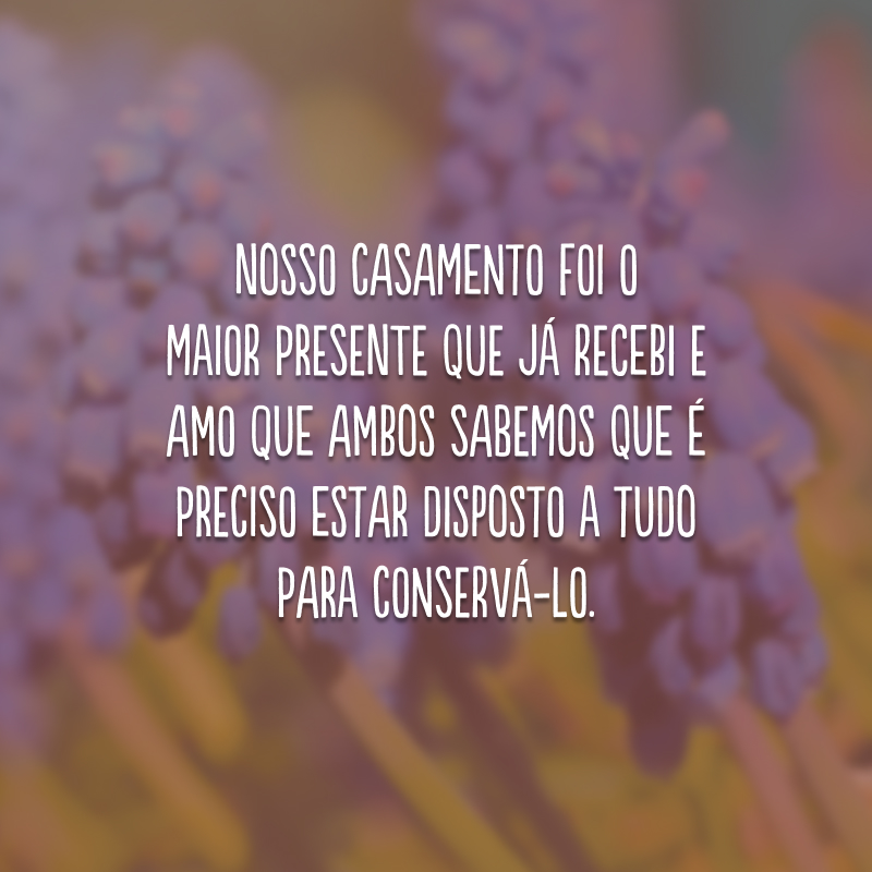 Nosso casamento foi o maior presente que já recebi e amo que ambos sabemos que é preciso estar disposto a tudo para conservá-lo.