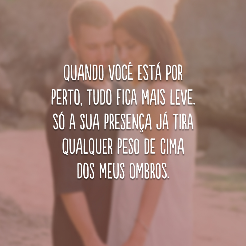 Quando você está por perto, tudo fica mais leve. Só a sua presença já tira qualquer peso de cima dos meus ombros.