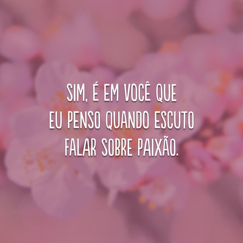 Sim, é em você que eu penso quando escuto falar sobre paixão.