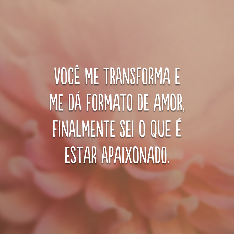 Você me transforma e me dá formato de amor, finalmente sei o que é estar apaixonado.