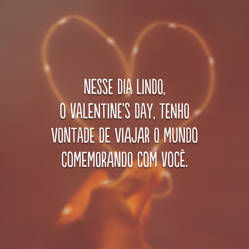 Nesse dia lindo, o Valentine's Day, tenho vontade de viajar o mundo comemorando com você.