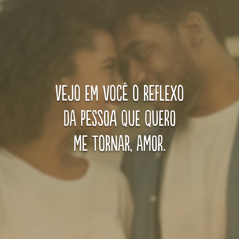 Vejo em você o reflexo da pessoa que quero me tornar, amor. 