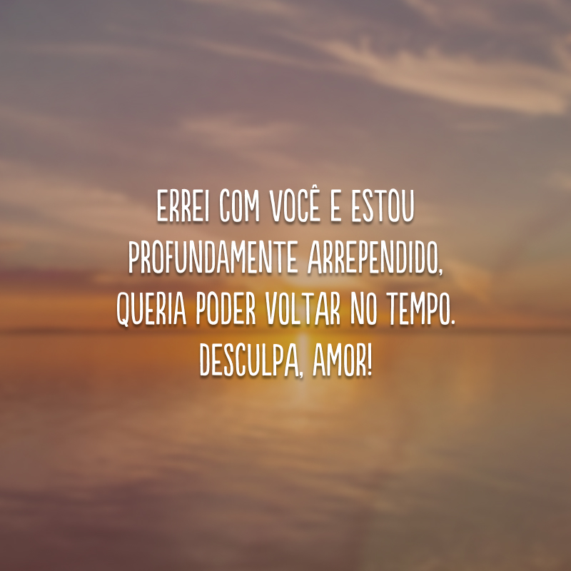 Errei com você e estou profundamente arrependido, queria poder voltar no tempo. Desculpa, amor!