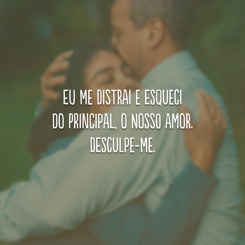 Eu me distrai e esqueci do principal, o nosso amor. Desculpe-me.