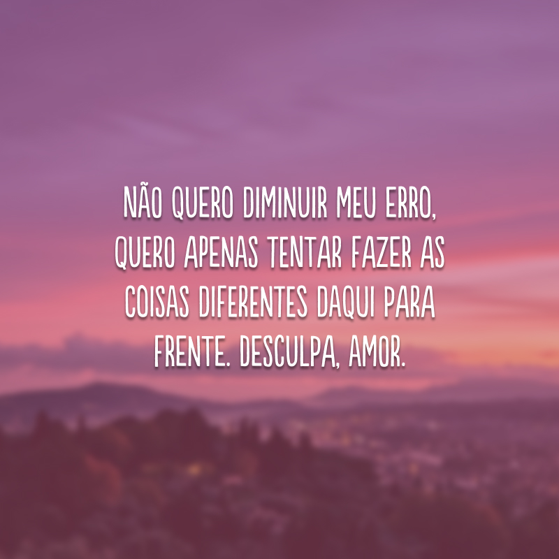 Não quero diminuir meu erro, quero apenas tentar fazer as coisas diferentes daqui para frente. Desculpa, amor.