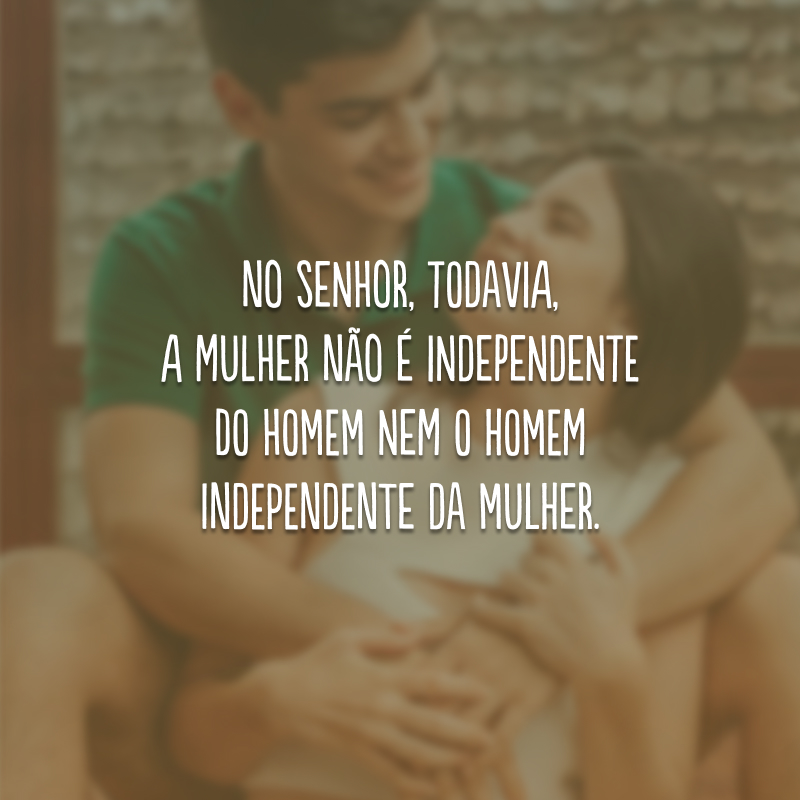 No Senhor, todavia, a mulher não é independente do homem nem o homem independente da mulher.