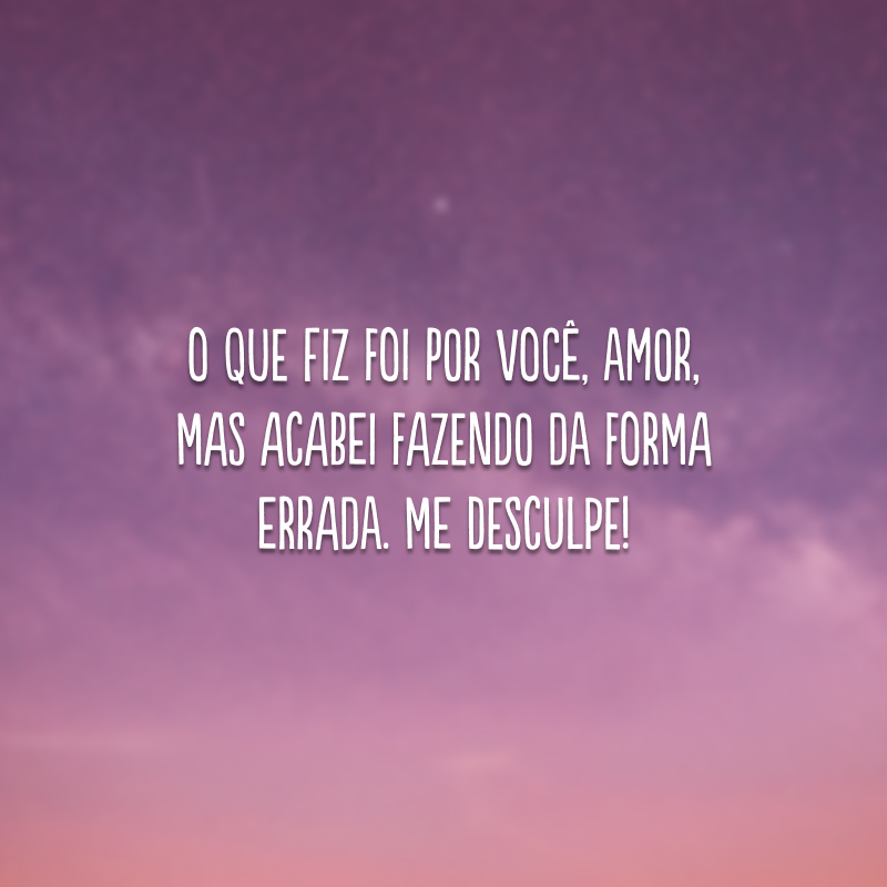 O que fiz foi por você, amor, mas acabei fazendo da forma errada. Me desculpe!