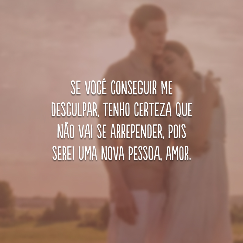 Se você conseguir me desculpar, tenho certeza que não vai se arrepender, pois serei uma nova pessoa, amor.