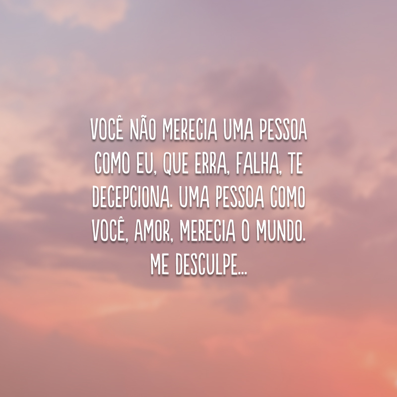 Você não merecia uma pessoa como eu, que erra, falha, te decepciona. Uma pessoa como você, amor, merecia o mundo. Me desculpe...