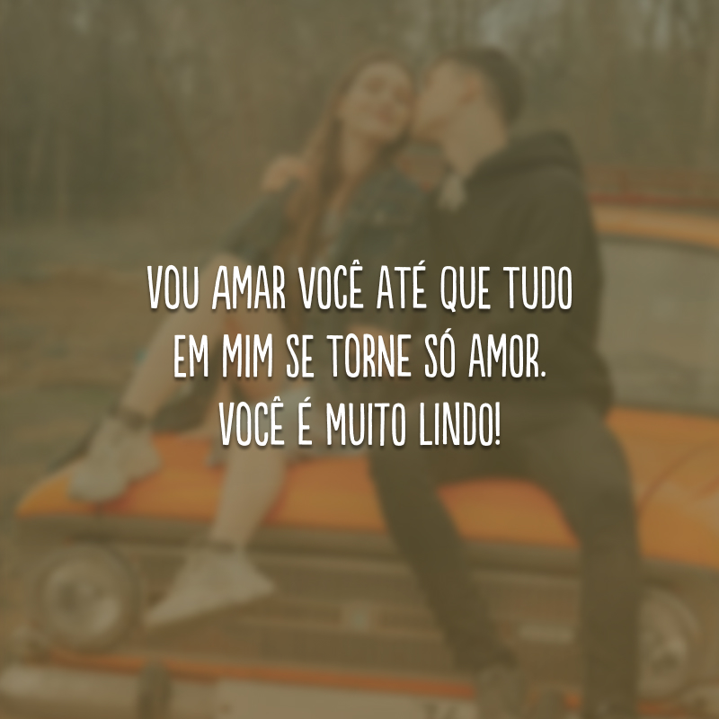 Vou amar você até que tudo em mim se torne só amor. Você é muito lindo!