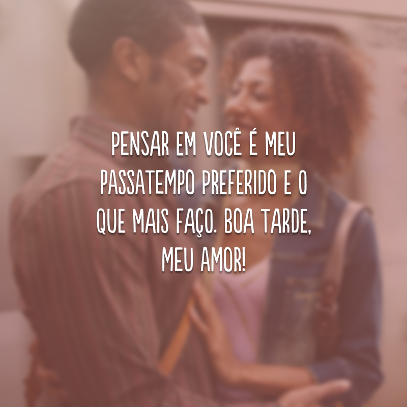 Pensar em você é meu passatempo preferido e o que mais faço. Boa tarde, meu amor!