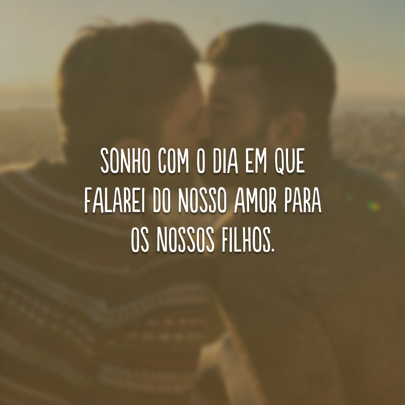 Sonho com o dia em que falarei do nosso amor para os nossos filhos.