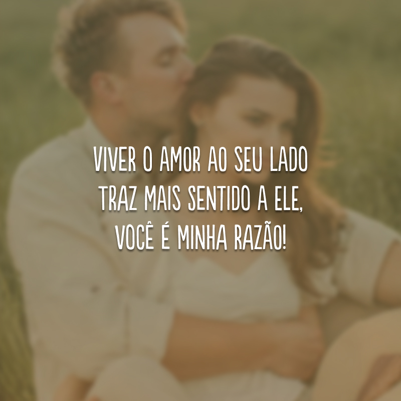 Viver o amor ao seu lado traz mais sentido a ele, você é minha razão!