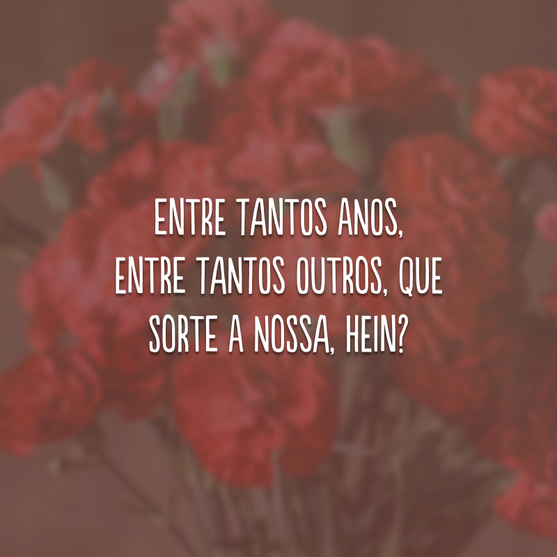 Entre tantos anos, entre tantos outros, que sorte a nossa, hein?