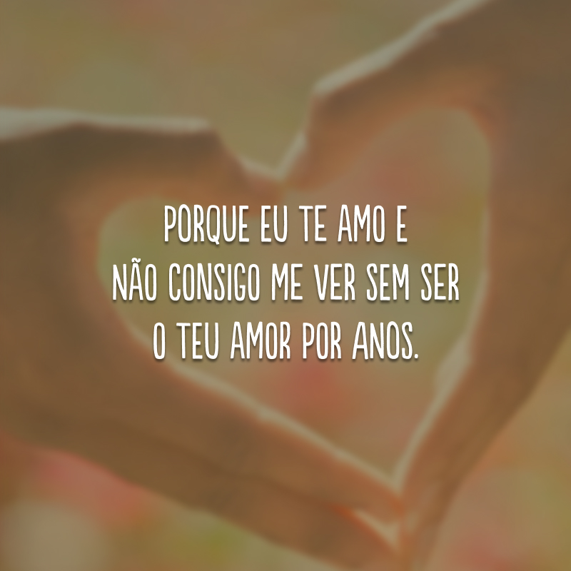 Porque eu te amo e não consigo me ver sem ser o teu amor por anos.